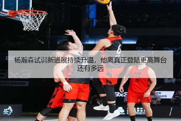 杨瀚森试训新进展持续升温，他离真正登陆更高舞台还有多远（yingjiatiyu）